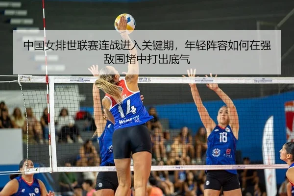 中国女排世联赛连战进入关键期，年轻阵容如何在强敌围堵中打出底气
